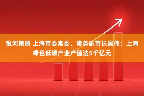 银河策略 上海市委常委、常务副市长吴伟：上海绿色低碳产业产值达5千亿元