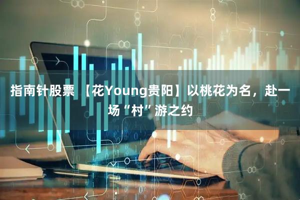 指南针股票 【花Young贵阳】以桃花为名，赴一场“村”游之约